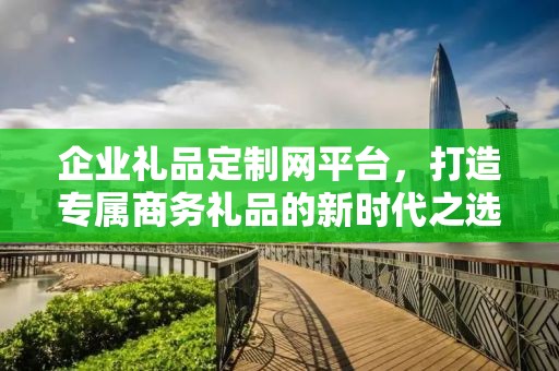 企业礼品定制网平台，打造专属商务礼品的新时代公司